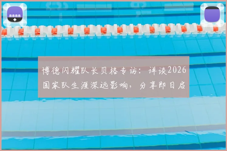 博德闪耀队长贝格专访：详谈2026国家队生涯深远影响，分享即日启程归队心路历程