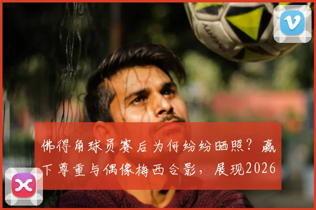 佛得角球员赛后为何纷纷晒照？赢下尊重与偶像梅西合影，展现2026世界杯感人一幕