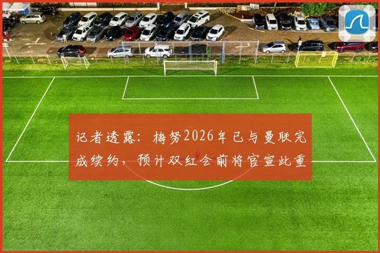 记者透露：梅努2026年已与曼联完成续约，预计双红会前将官宣此重磅消息，续约细节与薪资曝光