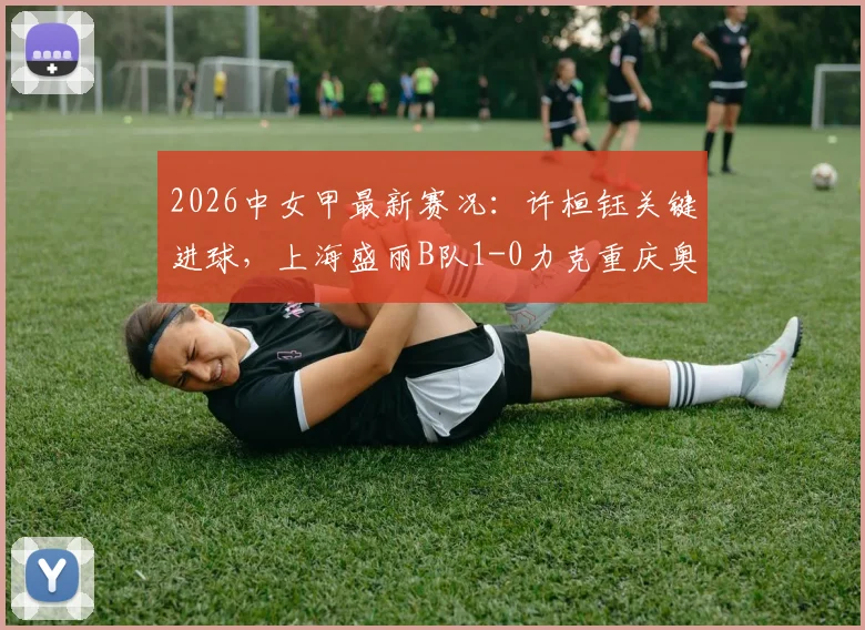 2026中女甲最新赛况:许桓钰关键进球,上海盛丽B队1-0力克重庆奥体,附积分榜与直播指南