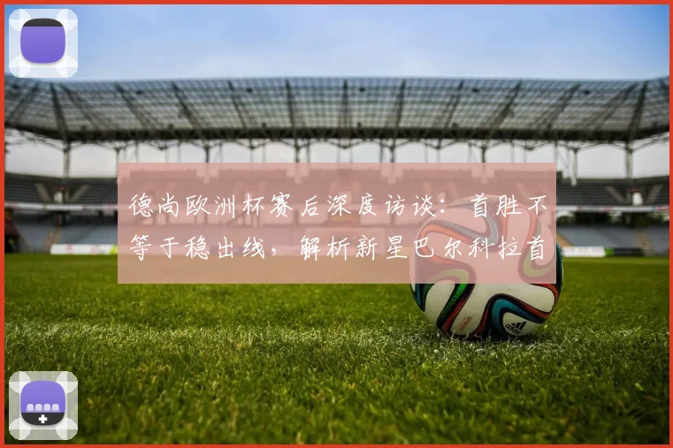 德尚欧洲杯赛后深度访谈：首胜不等于稳出线，解析新星巴尔科拉首发原因与技术特点