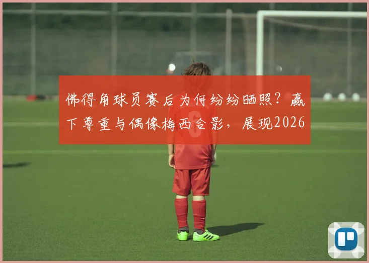 佛得角球员赛后为何纷纷晒照?赢下尊重与偶像梅西合影,展现2026世界杯感人一幕