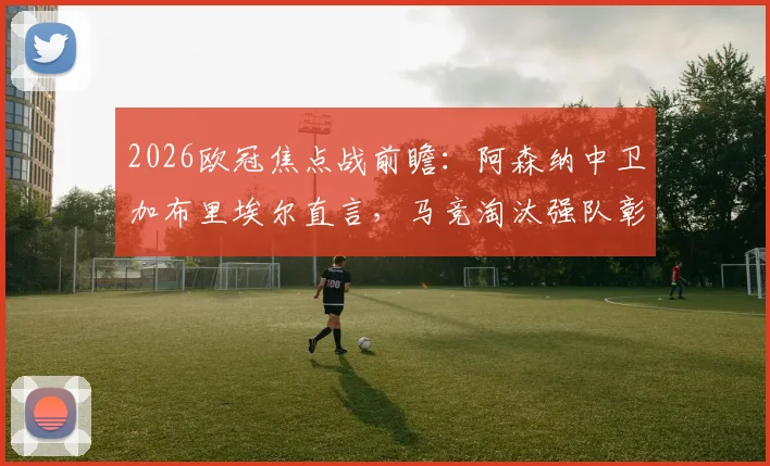 2026欧冠焦点战前瞻：阿森纳中卫加布里埃尔直言，马竞淘汰强队彰显实力，备战需全力以赴