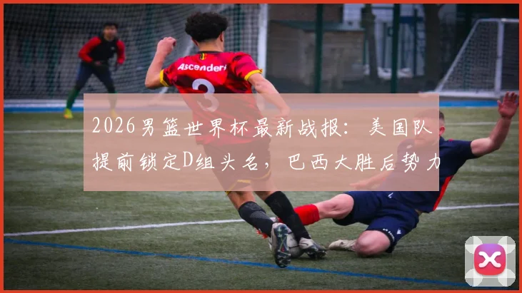 2026男篮世界杯最新战报：美国队提前锁定D组头名，巴西大胜后势力榜直逼西班牙