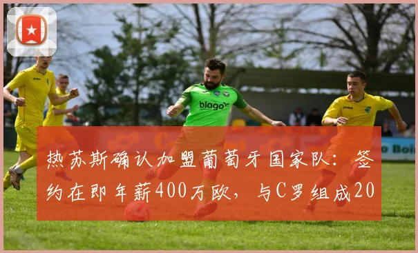 热苏斯确认加盟葡萄牙国家队：签约在即年薪400万欧，与C罗组成2026年锋线新组合引热议