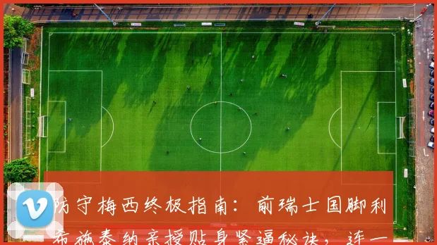 防守梅西终极指南：前瑞士国脚利希施泰纳亲授贴身紧逼秘诀，连一米距离都不能给