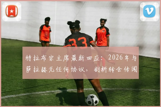 特拉布宗主席最新回应:2026年与萨拉赫无任何协议,剖析转会传闻背后的三大原因与萨拉赫真实去向分析