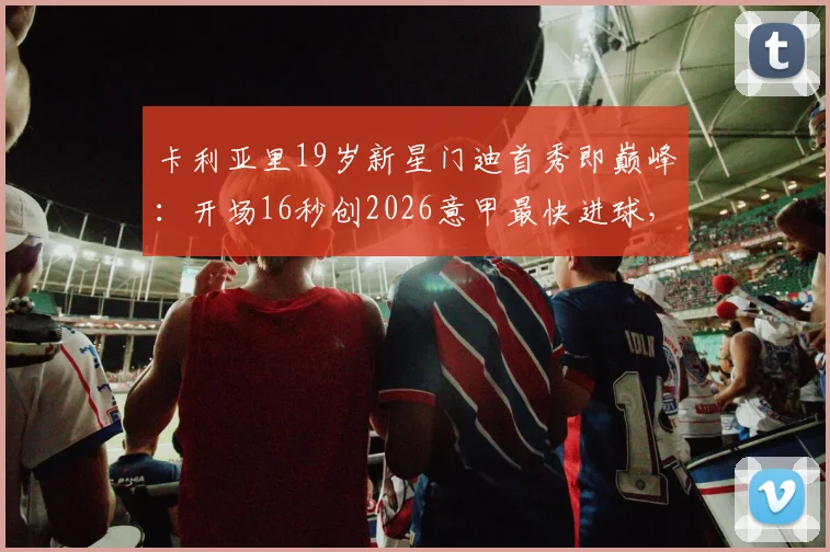 卡利亚里19岁新星门迪首秀即巅峰:开场16秒创2026意甲最快进球,8分钟双响惊艳全场,青训潜力与前景全面解析