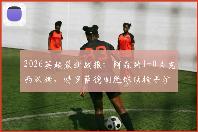 2026英超最新战报：阿森纳1-0力克西汉姆，特罗萨德制胜球助枪手扩大领先优势至5分，赛后分析