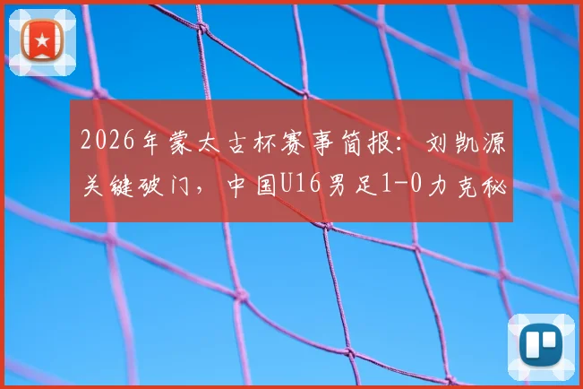 2026年蒙太古杯赛事简报：刘凯源关键破门，中国U16男足1-0力克秘鲁锁定第7名