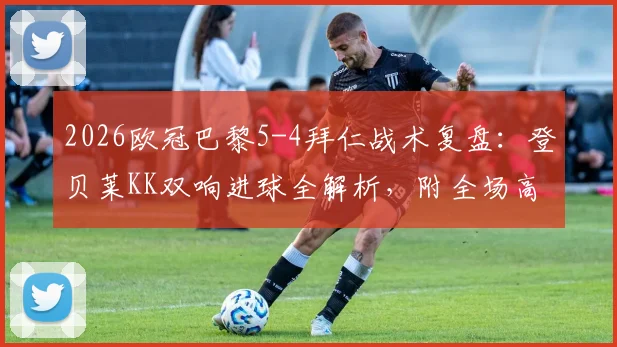 2026欧冠巴黎5-4拜仁战术复盘：登贝莱KK双响进球全解析，附全场高光集锦视频