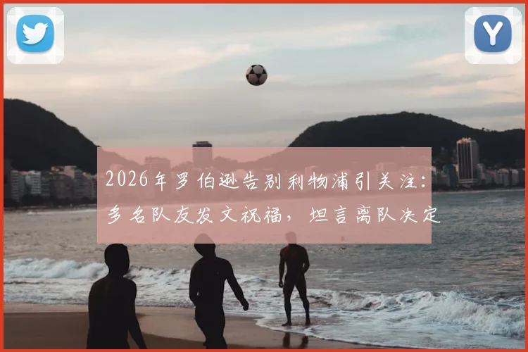 2026年罗伯逊告别利物浦引关注:多名队友发文祝福,坦言离队决定艰难,未来去向深度分析