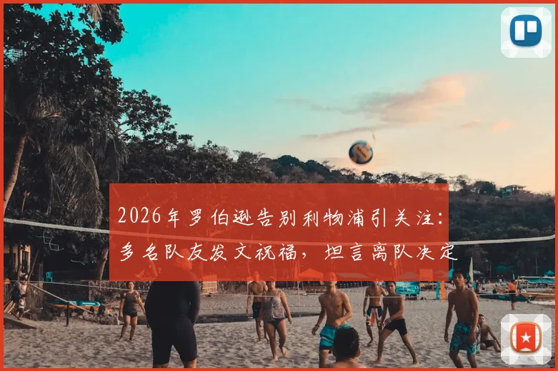2026年罗伯逊告别利物浦引关注：多名队友发文祝福，坦言离队决定艰难，未来去向深度分析
