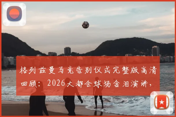 格列兹曼马竞告别仪式完整版高清回顾：2026大都会球场含泪演讲，球迷送别视频全纪录