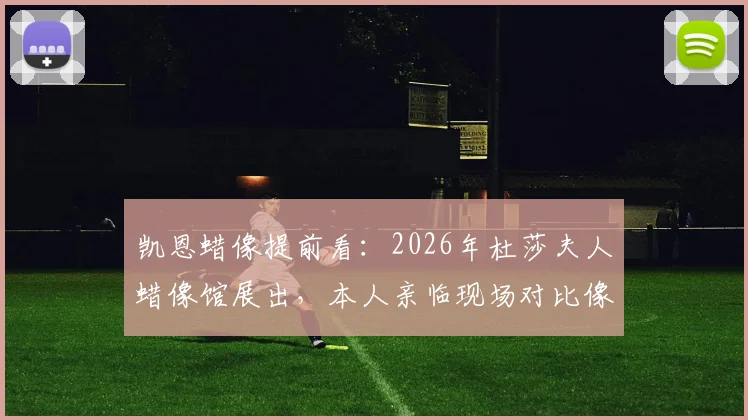 凯恩蜡像提前看：2026年杜莎夫人蜡像馆展出，本人亲临现场对比像不像