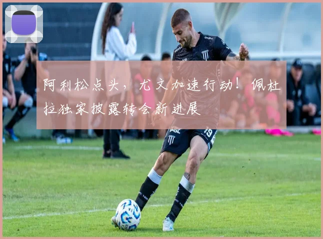 阿利松点头，尤文加速行动！佩杜拉独家披露转会新进展