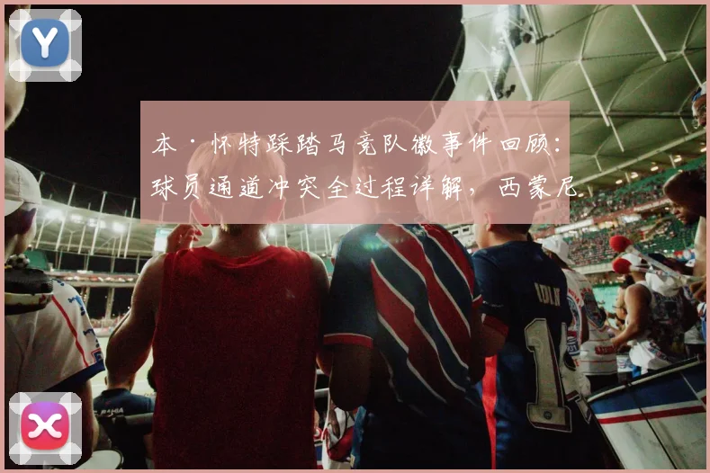 本·怀特踩踏马竞队徽事件回顾：球员通道冲突全过程详解，西蒙尼暴怒背后原因分析