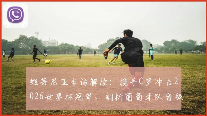 维蒂尼亚专访解读：携手C罗冲击2026世界杯冠军，剖析葡萄牙队晋级关键与战术配合