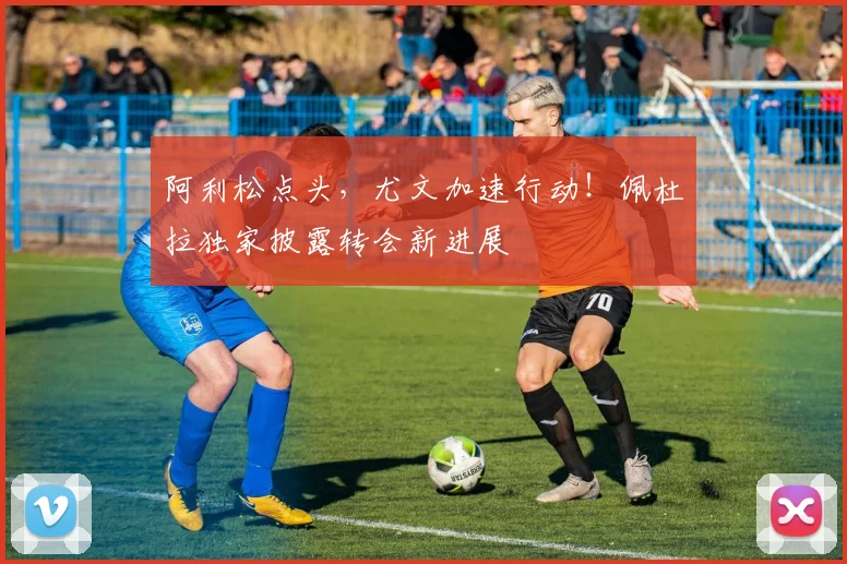 阿利松点头，尤文加速行动！佩杜拉独家披露转会新进展