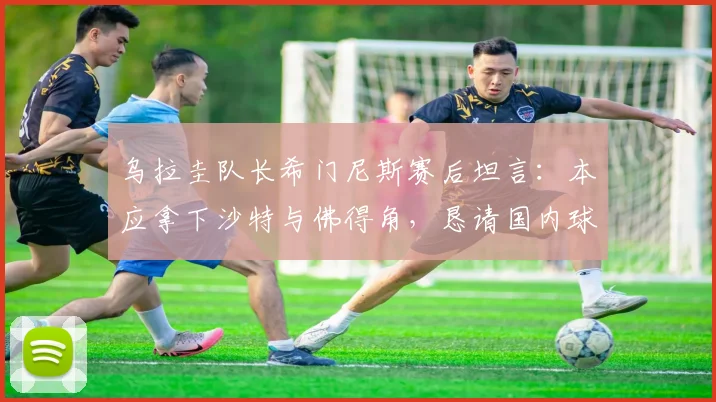 乌拉圭队长希门尼斯赛后坦言：本应拿下沙特与佛得角，恳请国内球迷谅解球队表现，展望2026年征程