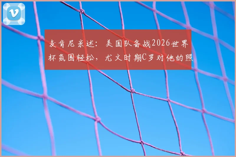 麦肯尼亲述：美国队备战2026世界杯氛围轻松，尤文时期C罗对他的照顾细节首度公开