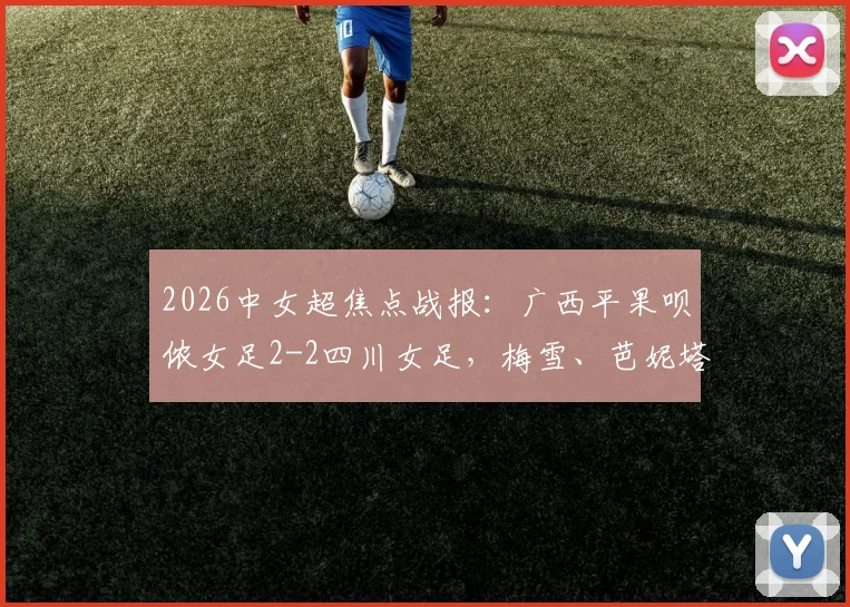2026中女超焦点战报:广西平果呗侬女足2-2四川女足,梅雪、芭妮塔破门详情与比赛解析