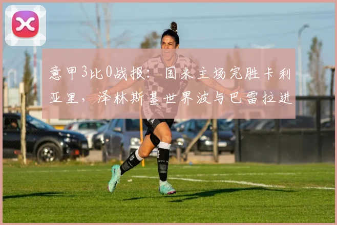 意甲3比0战报：国米主场完胜卡利亚里，泽林斯基世界波与巴雷拉进球引爆全场，附全场录像与技术统计