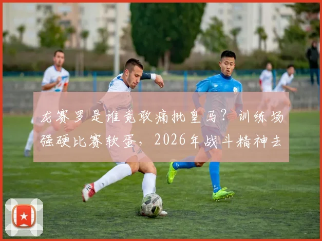 龙赛罗是谁竟敢痛批皇马？训练场强硬比赛软蛋，2026年战斗精神去哪了？深度球迷分析