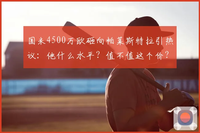 国米4500万欧砸向帕莱斯特拉引热议:他什么水平?值不值这个价?技术特点全解析