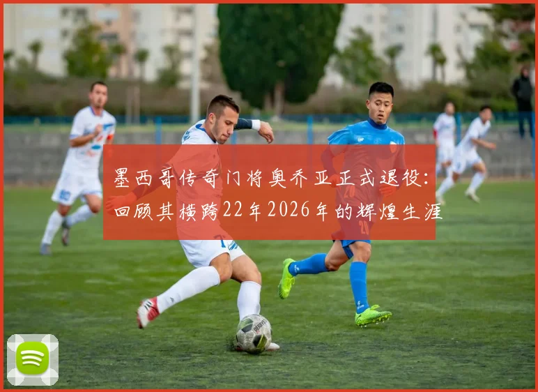 墨西哥传奇门将奥乔亚正式退役：回顾其横跨22年2026年的辉煌生涯足迹与未来展望