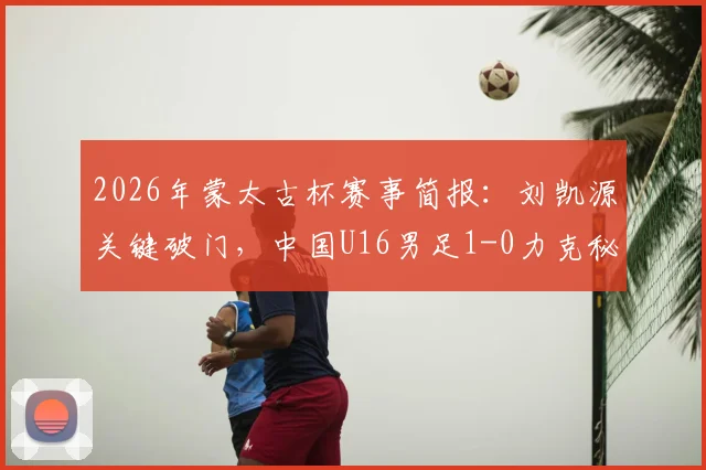 2026年蒙太古杯赛事简报：刘凯源关键破门，中国U16男足1-0力克秘鲁锁定第7名