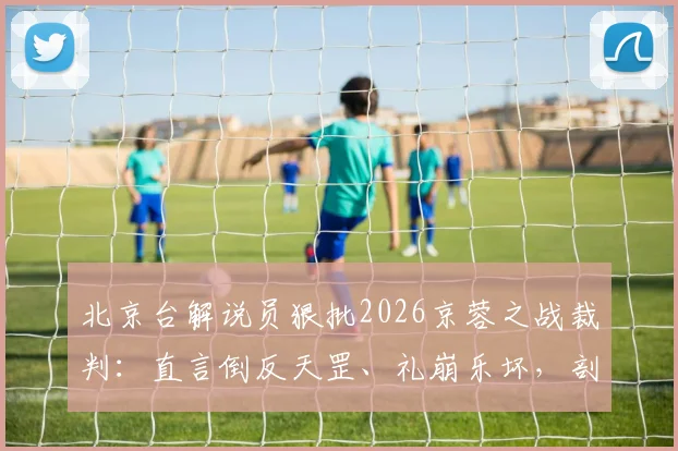 北京台解说员狠批2026京蓉之战裁判：直言倒反天罡、礼崩乐坏，剖析争议判罚焦点