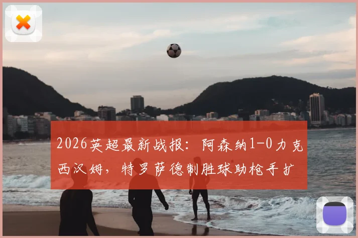 2026英超最新战报：阿森纳1-0力克西汉姆，特罗萨德制胜球助枪手扩大领先优势至5分，赛后分析