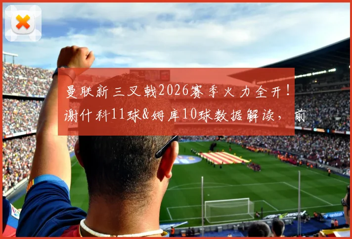 曼联新三叉戟2026赛季火力全开！谢什科11球&姆库10球数据解读，前场搭档效率深度分析