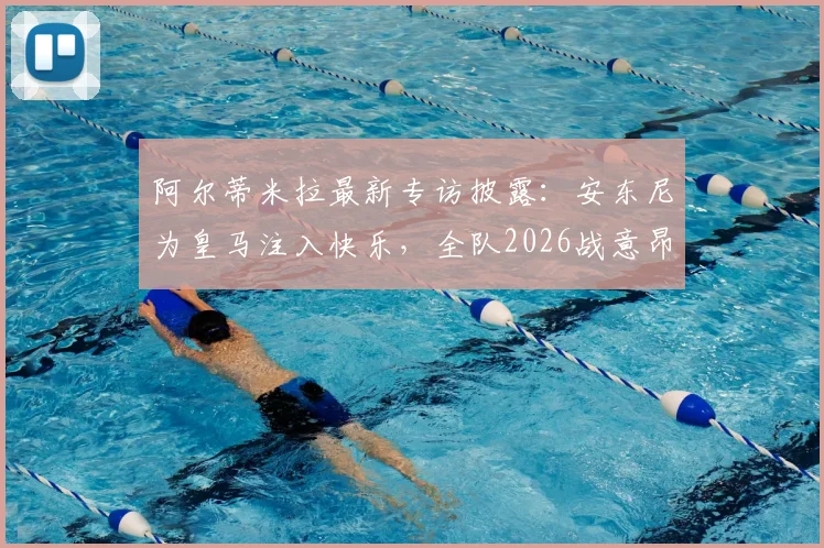 阿尔蒂米拉最新专访披露：安东尼为皇马注入快乐，全队2026战意昂扬必胜信念坚定