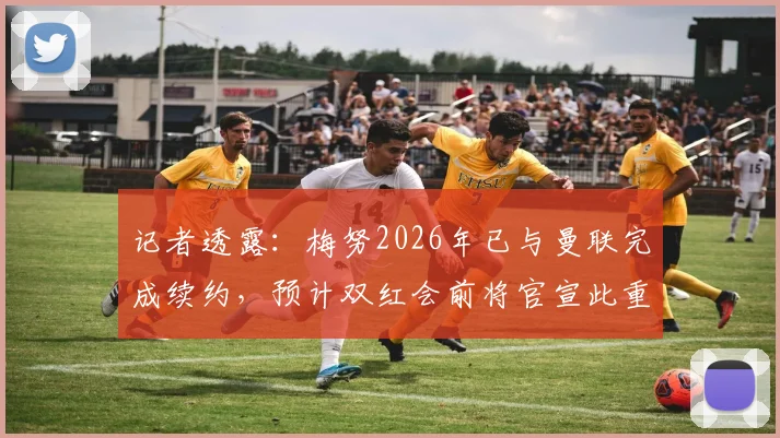 记者透露：梅努2026年已与曼联完成续约，预计双红会前将官宣此重磅消息，续约细节与薪资曝光