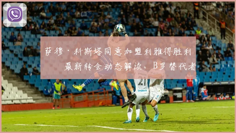 萨穆·科斯塔同意加盟利雅得胜利：最新转会动态解读，B罗替代者人选浮出水面，罗马诺确认交易达成