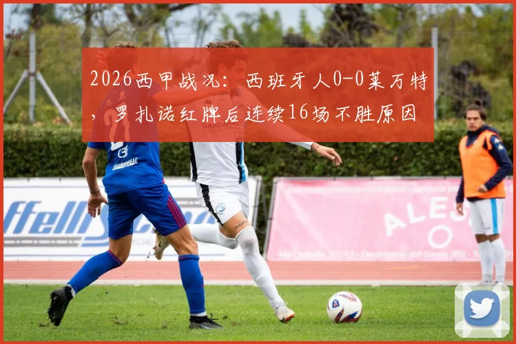 2026西甲战况:西班牙人0-0莱万特,罗扎诺红牌后连续16场不胜原因何在?