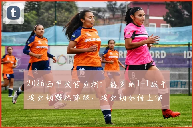 2026西甲收官分析：赫罗纳1-1战平埃尔切黯然降级，埃尔切如何上演保级奇迹？附关键球员点评