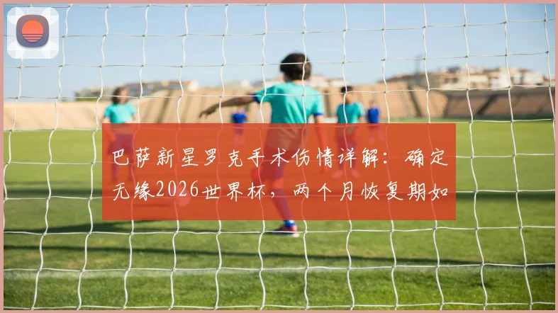 巴萨新星罗克手术伤情详解：确定无缘2026世界杯，两个月恢复期如何影响巴西队锋线