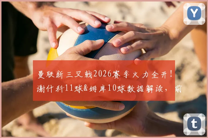 曼联新三叉戟2026赛季火力全开！谢什科11球&姆库10球数据解读，前场搭档效率深度分析