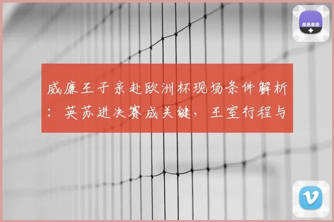 威廉王子亲赴欧洲杯现场条件解析：英苏进决赛成关键，王室行程与家庭因素全览