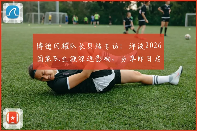 博德闪耀队长贝格专访：详谈2026国家队生涯深远影响，分享即日启程归队心路历程