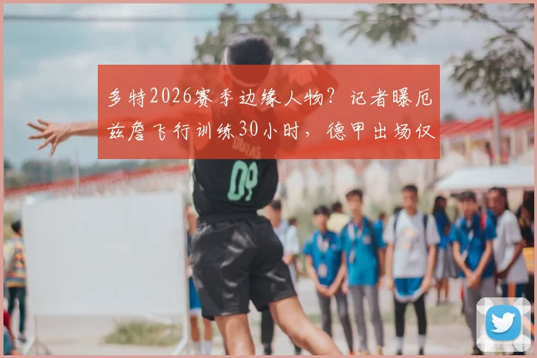 多特2026赛季边缘人物？记者曝厄兹詹飞行训练30小时，德甲出场仅32分钟引深思