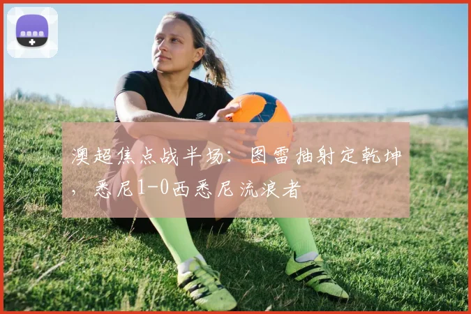 澳超焦点战半场：图雷抽射定乾坤，悉尼1-0西悉尼流浪者