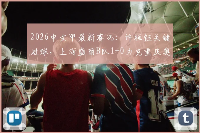 2026中女甲最新赛况：许桓钰关键进球，上海盛丽B队1-0力克重庆奥体，附积分榜与直播指南