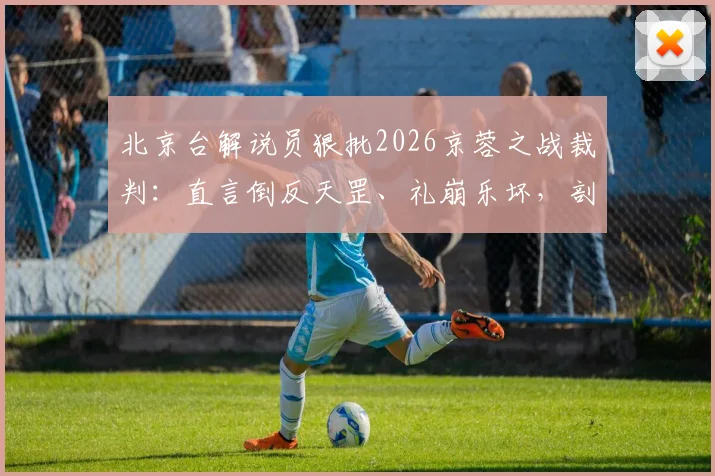 北京台解说员狠批2026京蓉之战裁判：直言倒反天罡、礼崩乐坏，剖析争议判罚焦点