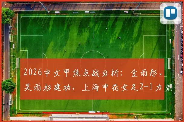 2026中女甲焦点战分析：金雨彤、吴雨杉建功，上海申花女足2-1力克武汉武体三镇，附球队最新排名及球员数据解读