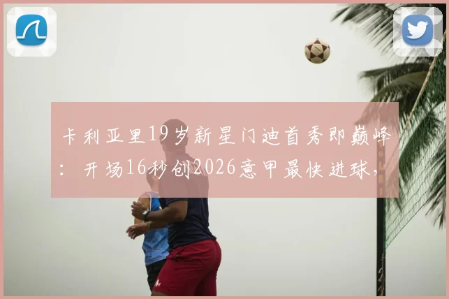 卡利亚里19岁新星门迪首秀即巅峰：开场16秒创2026意甲最快进球，8分钟双响惊艳全场，青训潜力与前景全面解析