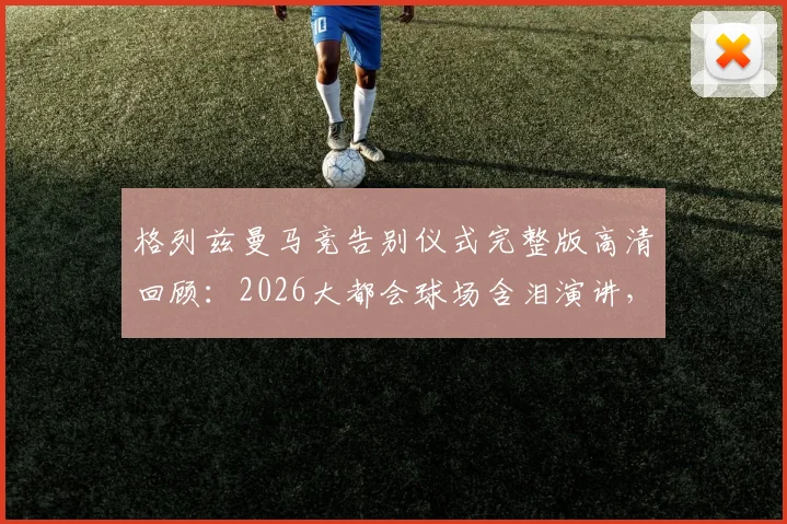格列兹曼马竞告别仪式完整版高清回顾：2026大都会球场含泪演讲，球迷送别视频全纪录